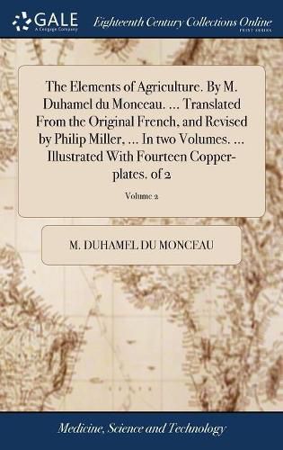 Cover image for The Elements of Agriculture. By M. Duhamel du Monceau. ... Translated From the Original French, and Revised by Philip Miller, ... In two Volumes. ... Illustrated With Fourteen Copper-plates. of 2; Volume 2