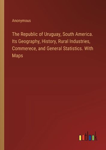 The Republic of Uruguay, South America. Its Geography, History, Rural Industries, Commerece, and General Statistics. With Maps