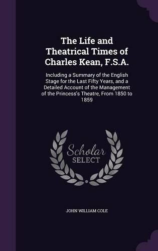 The Life and Theatrical Times of Charles Kean, F.S.A.: Including a Summary of the English Stage for the Last Fifty Years, and a Detailed Account of the Management of the Princess's Theatre, from 1850 to 1859