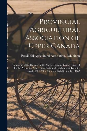 Cover image for Provincial Agricultural Association of Upper Canada [microform]: Catalogue of the Horses, Cattle, Sheep, Pigs and Poultry, Entered for the Association's Seventeenth Annual Exhibition at Toronto, on the 23rd, 24th, 25th and 26th September, 1862