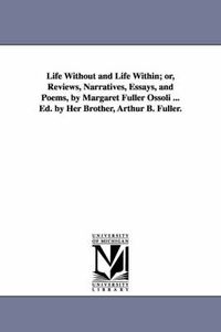 Cover image for Life Without and Life Within; or, Reviews, Narratives, Essays, and Poems, by Margaret Fuller Ossoli ... Ed. by Her Brother, Arthur B. Fuller.