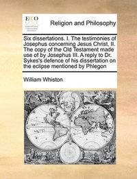 Cover image for Six Dissertations. I. the Testimonies of Josephus Concerning Jesus Christ, II. the Copy of the Old Testament Made Use of by Josephus III. a Reply to Dr. Sykes's Defence of His Dissertation on the Eclipse Mentioned by Phlegon