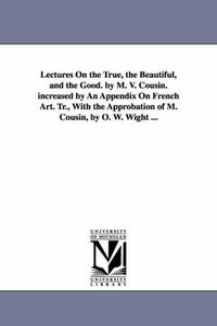 Cover image for Lectures On the True, the Beautiful, and the Good. by M. V. Cousin. increased by An Appendix On French Art. Tr., With the Approbation of M. Cousin, by O. W. Wight ...