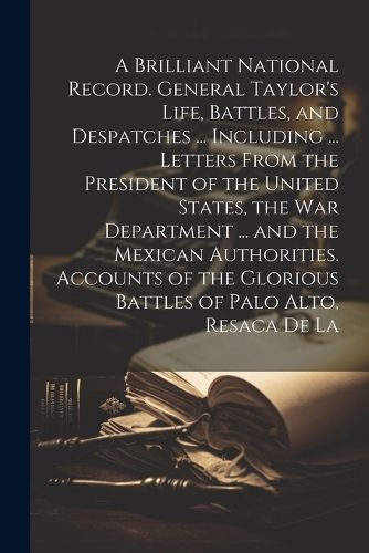 A Brilliant National Record. General Taylor's Life, Battles, and Despatches ... Including ... Letters From the President of the United States, the War Department ... and the Mexican Authorities. Accounts of the Glorious Battles of Palo Alto, Resaca de La