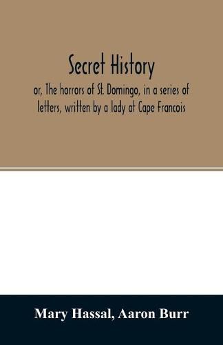 Secret history; or, The horrors of St. Domingo, in a series of letters, written by a lady at Cape Francois, to Colonel Burr, late vice-president of the United States, principally during the command of General Rochambeau