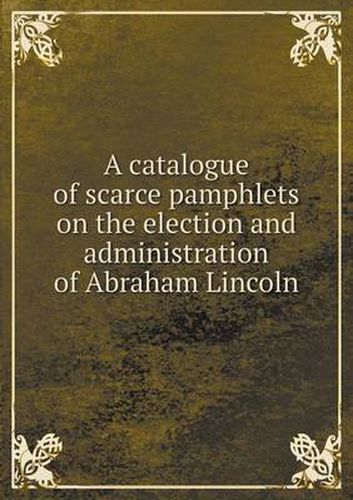 Cover image for A catalogue of scarce pamphlets on the election and administration of Abraham Lincoln