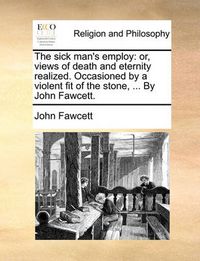 Cover image for The Sick Man's Employ: Or, Views of Death and Eternity Realized. Occasioned by a Violent Fit of the Stone, ... by John Fawcett.