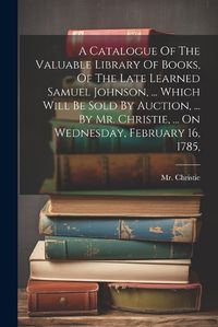 Cover image for A Catalogue Of The Valuable Library Of Books, Of The Late Learned Samuel Johnson, ... Which Will Be Sold By Auction, ... By Mr. Christie, ... On Wednesday, February 16, 1785,