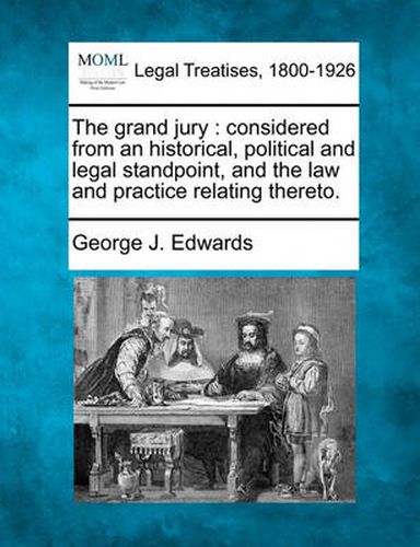 Cover image for The Grand Jury: Considered from an Historical, Political and Legal Standpoint, and the Law and Practice Relating Thereto.