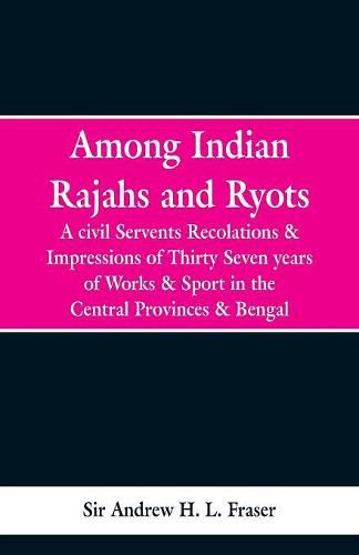 Among Indian Rajahs and Ryots: A Civil Servant's Recollections and Impressions of Thirty-seven Years of Works and Sport in the Central Provinces and Bengal