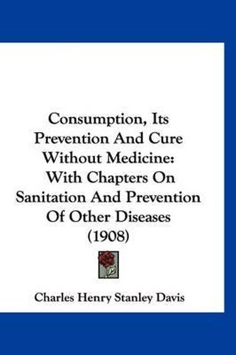 Cover image for Consumption, Its Prevention and Cure Without Medicine: With Chapters on Sanitation and Prevention of Other Diseases (1908)