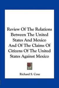 Cover image for Review of the Relations Between the United States and Mexico and of the Claims of Citizens of the United States Against Mexico