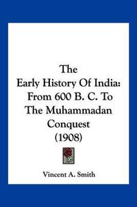 Cover image for The Early History of India: From 600 B. C. to the Muhammadan Conquest (1908)