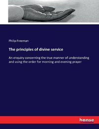 Cover image for The principles of divine service: An enquiry concerning the true manner of understanding and using the order for morning and evening prayer