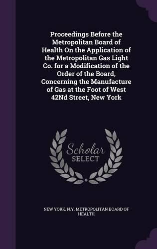 Cover image for Proceedings Before the Metropolitan Board of Health on the Application of the Metropolitan Gas Light Co. for a Modification of the Order of the Board, Concerning the Manufacture of Gas at the Foot of West 42nd Street, New York