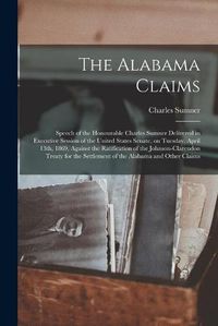 Cover image for The Alabama Claims [microform]: Speech of the Honourable Charles Sumner Delivered in Executive Session of the United States Senate, on Tuesday, April 13th, 1869, Against the Ratification of the Johnson-Clarendon Treaty for the Settlement of The...