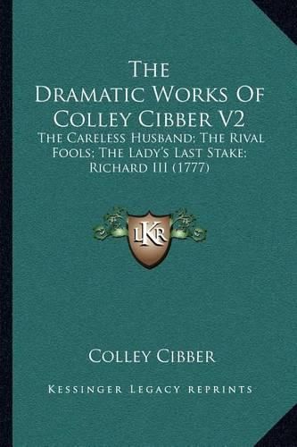 Cover image for The Dramatic Works of Colley Cibber V2: The Careless Husband; The Rival Fools; The Lady's Last Stake; Richard III (1777)