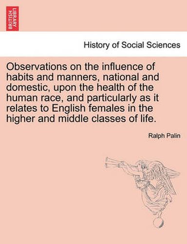 Cover image for Observations on the Influence of Habits and Manners, National and Domestic, Upon the Health of the Human Race, and Particularly as It Relates to English Females in the Higher and Middle Classes of Life.