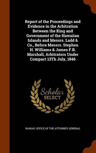 Report of the Proceedings and Evidence in the Arbitration Between the King and Government of the Hawaiian Islands and Messrs. Ladd & Co., Before Messrs. Stephen H. Williams & James F.B. Marshall, Arbitrators Under Compact 13th July, 1846