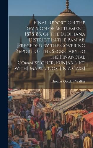 Final Report On the Revision of Settlement, 1878-83, of the Ludhiana District in the Panjab. [Preceded by the Covering Report of the Secretary to the Financial Commissioner, Punjab. 2 Pt. With] Maps. 5 Nos. [In a Case]