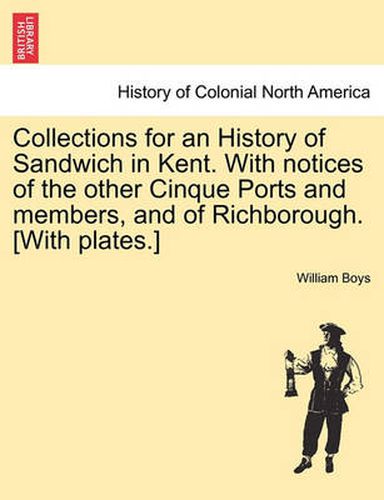 Cover image for Collections for an History of Sandwich in Kent. with Notices of the Other Cinque Ports and Members, and of Richborough. [With Plates.]