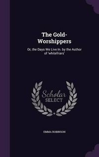 Cover image for The Gold-Worshippers: Or, the Days We Live In. by the Author of 'Whitefriars