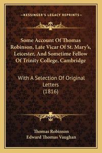 Cover image for Some Account of Thomas Robinson, Late Vicar of St. Mary's, Leicester, and Sometime Fellow of Trinity College, Cambridge: With a Selection of Original Letters (1816)