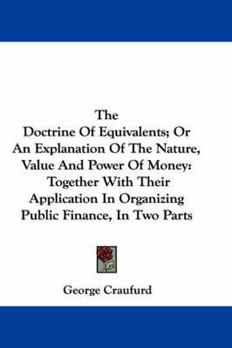 The Doctrine of Equivalents; Or an Explanation of the Nature, Value and Power of Money: Together with Their Application in Organizing Public Finance, in Two Parts