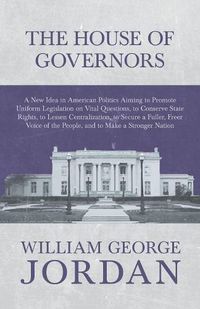 Cover image for The House of Governors - A New Idea in American Politics Aiming to Promote Uniform Legislation on Vital Questions: To Conserve State Rights, to Lessen Centralization, to Secure a Fuller, Freer Voice of the People, and to Make a Stronger Nation