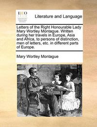 Cover image for Letters of the Right Honourable Lady Mary Wortley Montague. Written During Her Travels in Europe, Asia and Africa, to Persons of Distinction, Men of Letters, Etc. in Different Parts of Europe. Volume 1 of 2