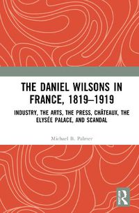 Cover image for The Daniel Wilsons in France, 1819-1919: Industry, the Arts, the Press, Chateaux, the Elysee Palace, and Scandal