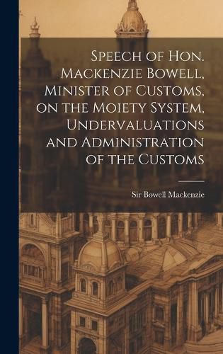 Cover image for Speech of Hon. Mackenzie Bowell, Minister of Customs, on the Moiety System, Undervaluations and Administration of the Customs