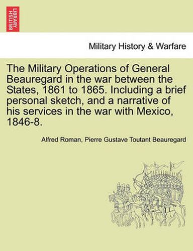 Cover image for The Military Operations of General Beauregard in the war between the States, 1861 to 1865. Including a brief personal sketch, and a narrative of his services in the war with Mexico, 1846-8. VOL. I