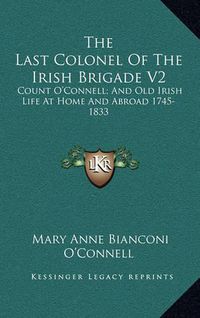 Cover image for The Last Colonel of the Irish Brigade V2: Count O'Connell; And Old Irish Life at Home and Abroad 1745-1833