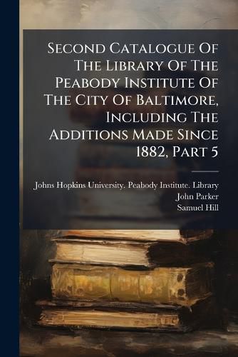 Cover image for Second Catalogue Of The Library Of The Peabody Institute Of The City Of Baltimore, Including The Additions Made Since 1882, Part 5