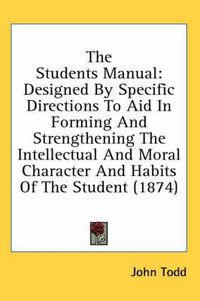 Cover image for The Students Manual: Designed by Specific Directions to Aid in Forming and Strengthening the Intellectual and Moral Character and Habits of the Student (1874)