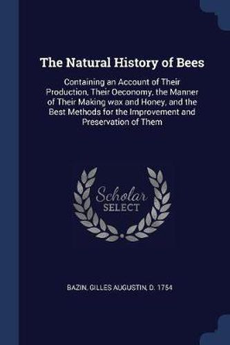 The Natural History of Bees: Containing an Account of Their Production, Their Oeconomy, the Manner of Their Making Wax and Honey, and the Best Methods for the Improvement and Preservation of Them