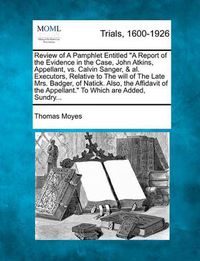 Cover image for Review of a Pamphlet Entitled "A Report of the Evidence in the Case, John Atkins, Appellant, vs. Calvin Sanger, & Al. Executors, Relative to the Will of the Late Mrs. Badger, of Natick. Also, the Affidavit of the Appellant." to Which Are Added, Sundry...