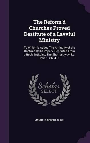 Cover image for The Reform'd Churches Proved Destitute of a Lavvful Ministry: To Which Is Added the Antiquity of the Doctrine Call'd Popery, Reprinted from a Book Entituled, the Shortest Way, &C. Part.1. Ch. 4. 5