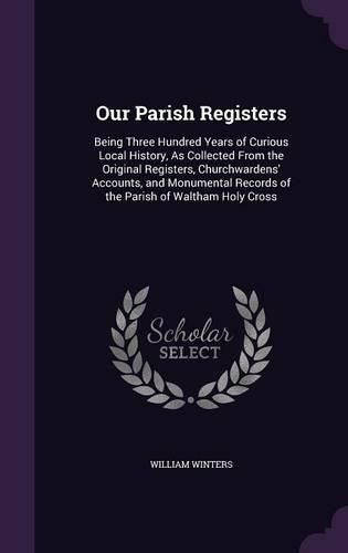 Our Parish Registers: Being Three Hundred Years of Curious Local History, as Collected from the Original Registers, Churchwardens' Accounts, and Monumental Records of the Parish of Waltham Holy Cross