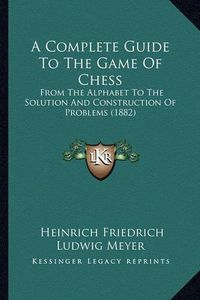 Cover image for A Complete Guide to the Game of Chess: From the Alphabet to the Solution and Construction of Problems (1882)