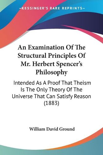 Cover image for An Examination of the Structural Principles of Mr. Herbert Spencer's Philosophy: Intended as a Proof That Theism Is the Only Theory of the Universe That Can Satisfy Reason (1883)