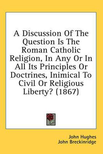 Cover image for A Discussion of the Question Is the Roman Catholic Religion, in Any or in All Its Principles or Doctrines, Inimical to Civil or Religious Liberty? (1867)