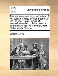 Cover image for The Whole Proceedings on the Trial of Mr. William Stone, for High Treason, in the Court of King's Bench, at Westminster-Hall. ... Taken in Court, and Faithfully Reported, by a Student of the Middle Temple.