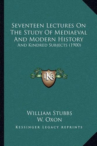 Cover image for Seventeen Lectures on the Study of Mediaeval and Modern Histseventeen Lectures on the Study of Mediaeval and Modern History Ory: And Kindred Subjects (1900) and Kindred Subjects (1900)