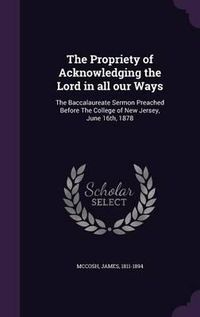 Cover image for The Propriety of Acknowledging the Lord in All Our Ways: The Baccalaureate Sermon Preached Before the College of New Jersey, June 16th, 1878