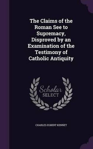 The Claims of the Roman See to Supremacy, Disproved by an Examination of the Testimony of Catholic Antiquity