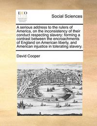 Cover image for A Serious Address to the Rulers of America, on the Inconsistency of Their Conduct Respecting Slavery: Forming a Contrast Between the Encroachments of England on American Liberty, and American Injustice in Tolerating Slavery.