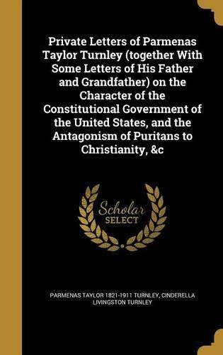 Cover image for Private Letters of Parmenas Taylor Turnley (Together with Some Letters of His Father and Grandfather) on the Character of the Constitutional Government of the United States, and the Antagonism of Puritans to Christianity, &C