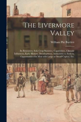 Cover image for The Livermore Valley: Its Resources, Soil, Crop Statistics, Capabilities, Climatic Influences, Early History, Development, Attractions to Settlers, Opportunities for Men With Large or Small Capital, Etc.